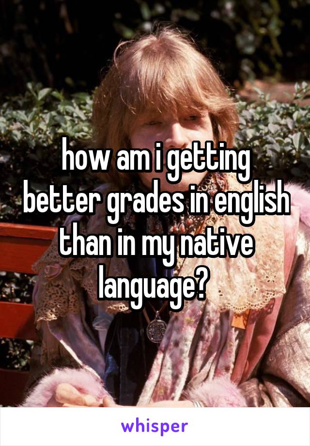 how am i getting better grades in english than in my native language? 