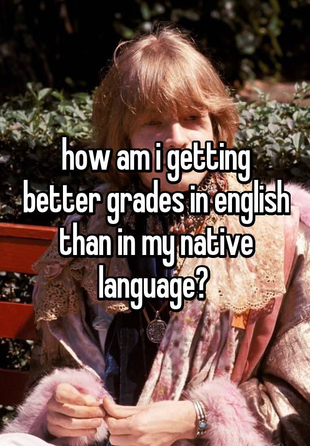 how am i getting better grades in english than in my native language? 