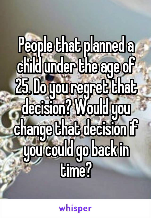 People that planned a child under the age of 25. Do you regret that decision? Would you change that decision if you could go back in time?