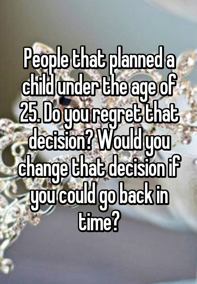 People that planned a child under the age of 25. Do you regret that decision? Would you change that decision if you could go back in time?