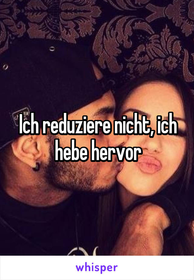 Ich reduziere nicht, ich hebe hervor