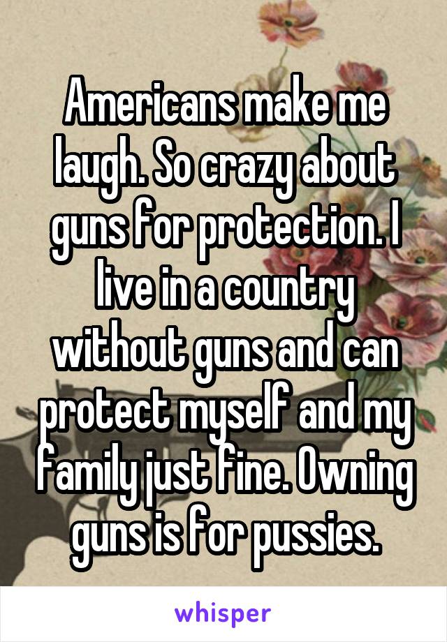 Americans make me laugh. So crazy about guns for protection. I live in a country without guns and can protect myself and my family just fine. Owning guns is for pussies.