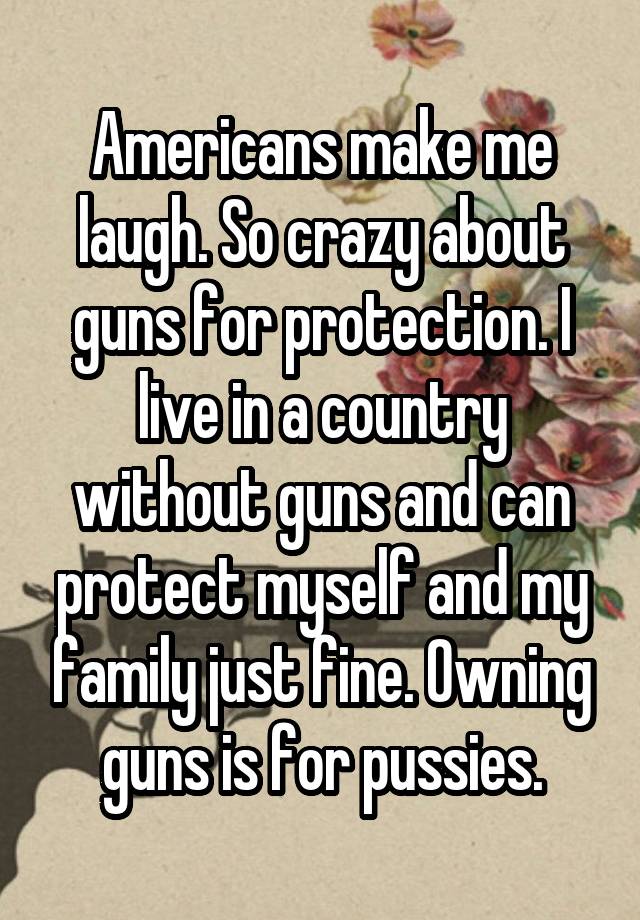 Americans make me laugh. So crazy about guns for protection. I live in a country without guns and can protect myself and my family just fine. Owning guns is for pussies.