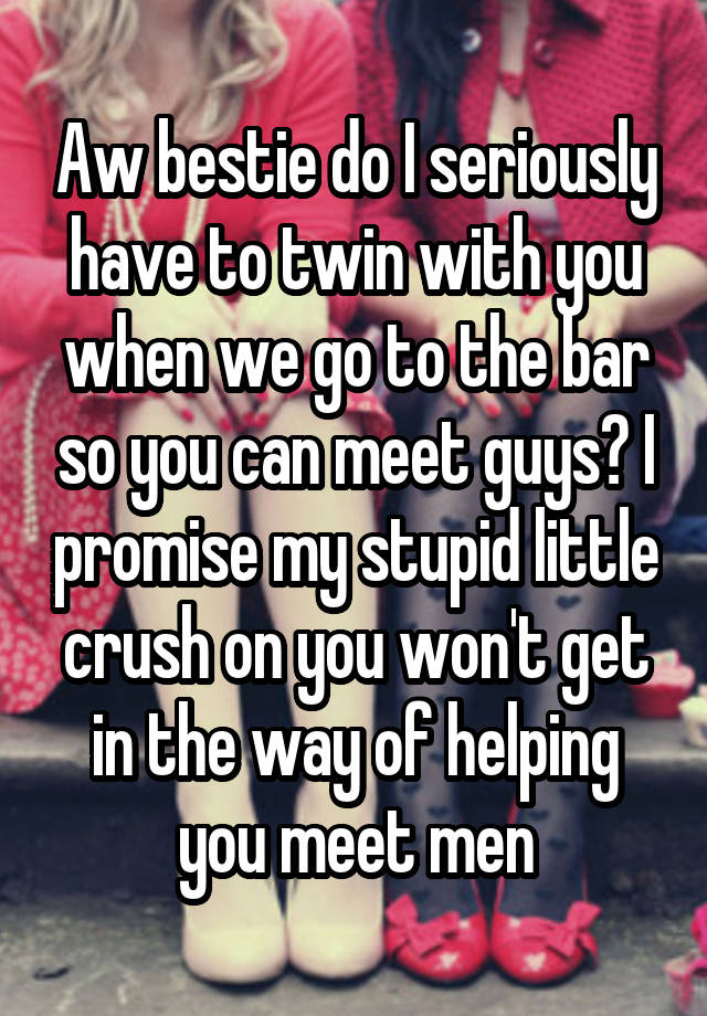 Aw bestie do I seriously have to twin with you when we go to the bar so you can meet guys? I promise my stupid little crush on you won't get in the way of helping you meet men