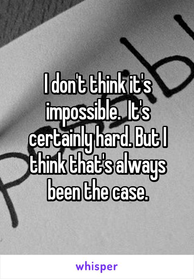 I don't think it's impossible.  It's certainly hard. But I think that's always been the case.