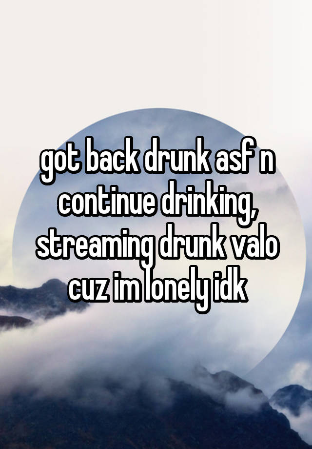 got back drunk asf n continue drinking, streaming drunk valo cuz im lonely idk