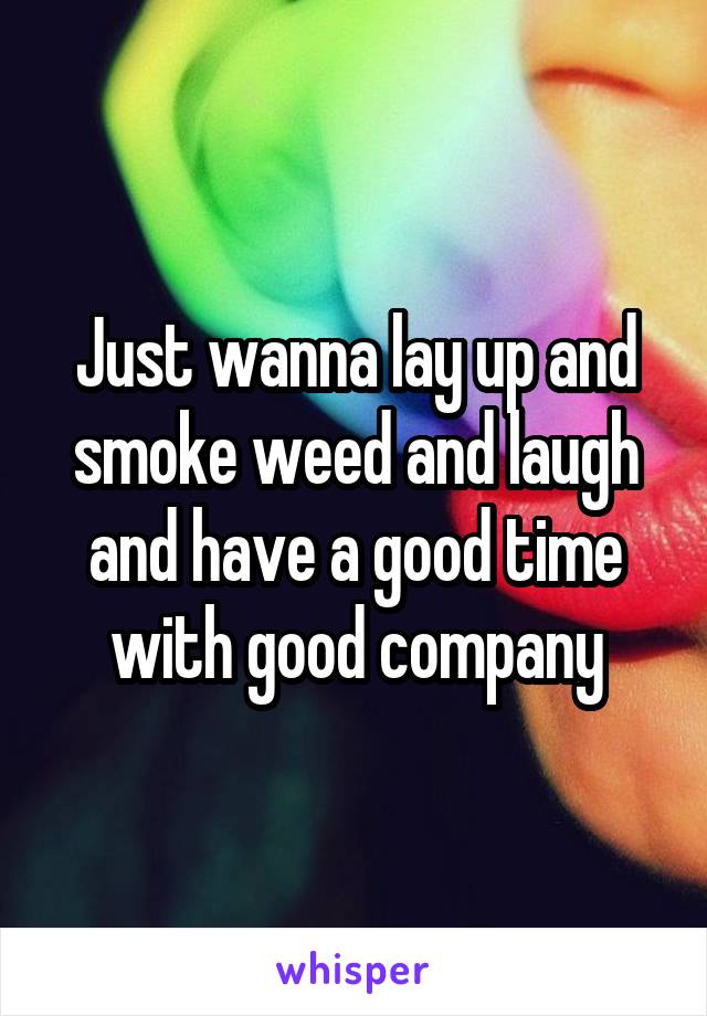 Just wanna lay up and smoke weed and laugh and have a good time with good company