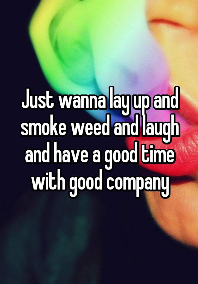 Just wanna lay up and smoke weed and laugh and have a good time with good company