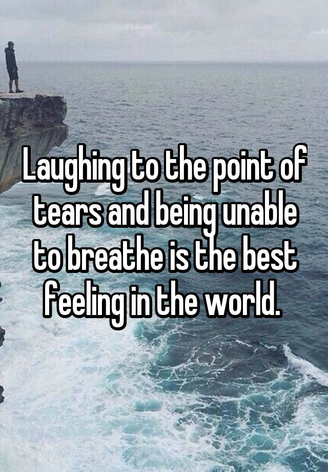 Laughing to the point of tears and being unable to breathe is the best feeling in the world. 