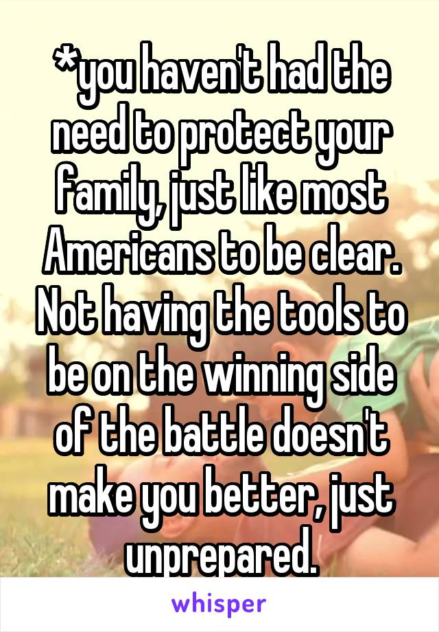 *you haven't had the need to protect your family, just like most Americans to be clear. Not having the tools to be on the winning side of the battle doesn't make you better, just unprepared.