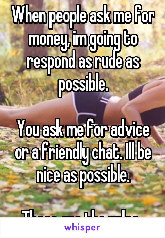 When people ask me for money, im going to respond as rude as possible.

You ask me for advice or a friendly chat. Ill be nice as possible.

These are the rules. 