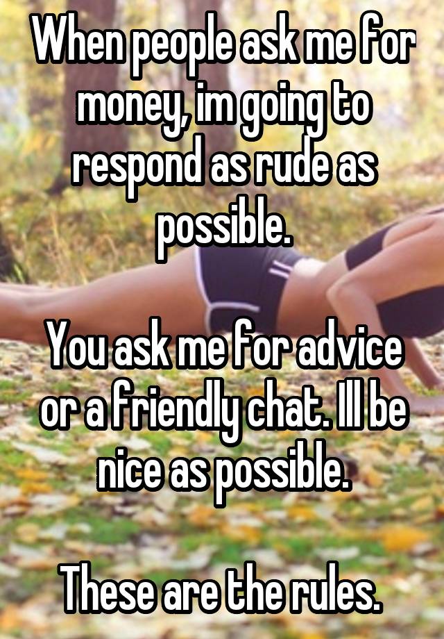 When people ask me for money, im going to respond as rude as possible.

You ask me for advice or a friendly chat. Ill be nice as possible.

These are the rules. 