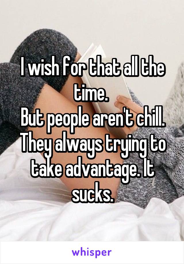 I wish for that all the time. 
But people aren't chill. They always trying to take advantage. It sucks.