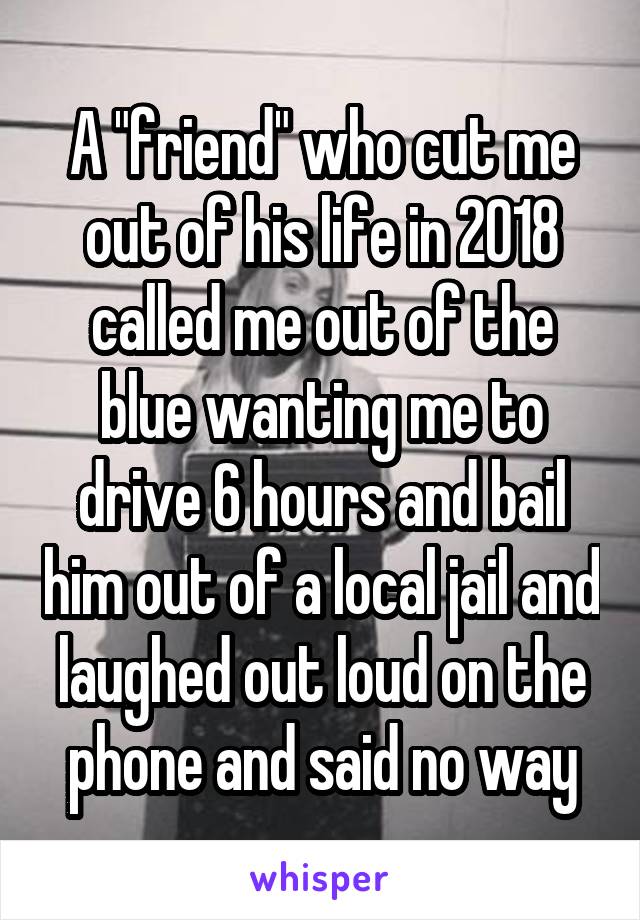  A "friend" who cut me out of his life in 2018 called me out of the blue wanting me to drive 6 hours and bail him out of a local jail and laughed out loud on the phone and said no way