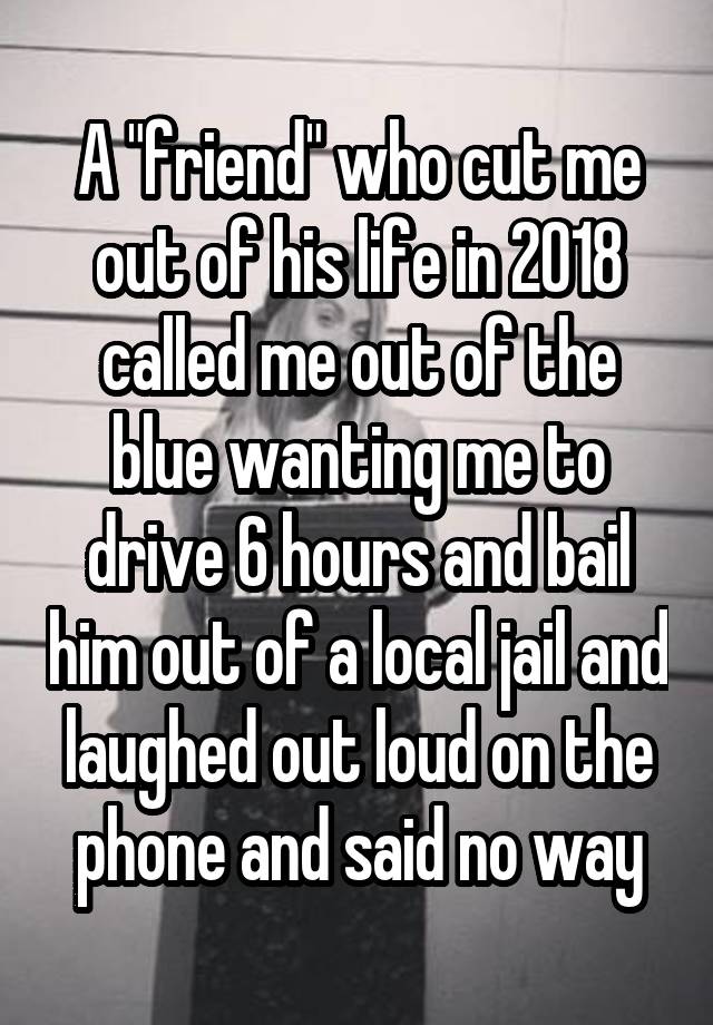  A "friend" who cut me out of his life in 2018 called me out of the blue wanting me to drive 6 hours and bail him out of a local jail and laughed out loud on the phone and said no way