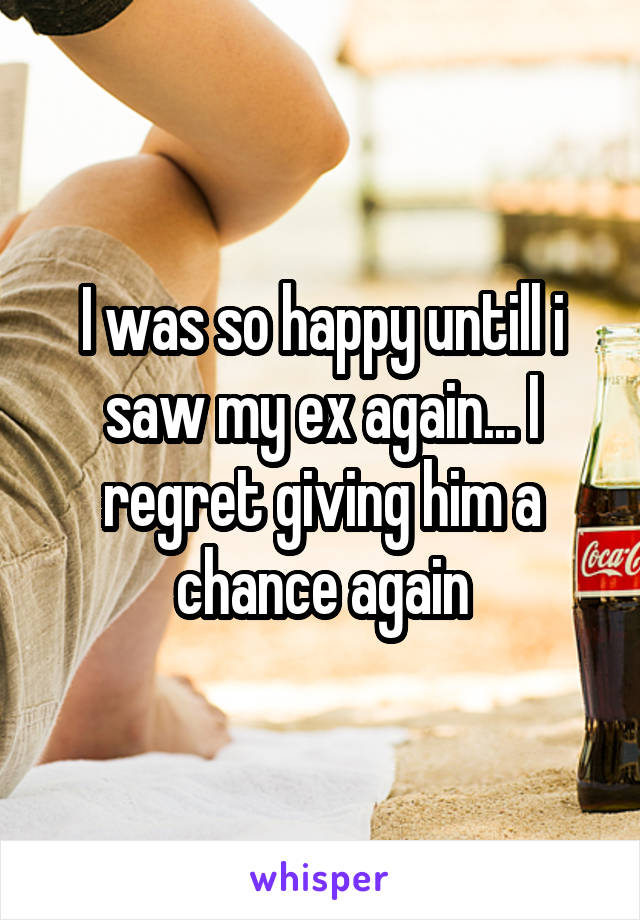 I was so happy untill i saw my ex again... I regret giving him a chance again