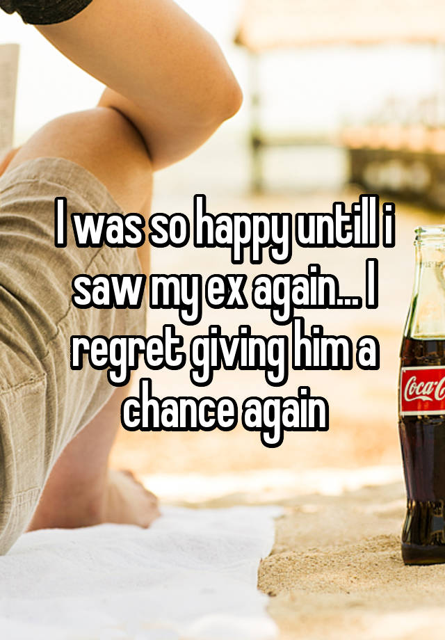 I was so happy untill i saw my ex again... I regret giving him a chance again