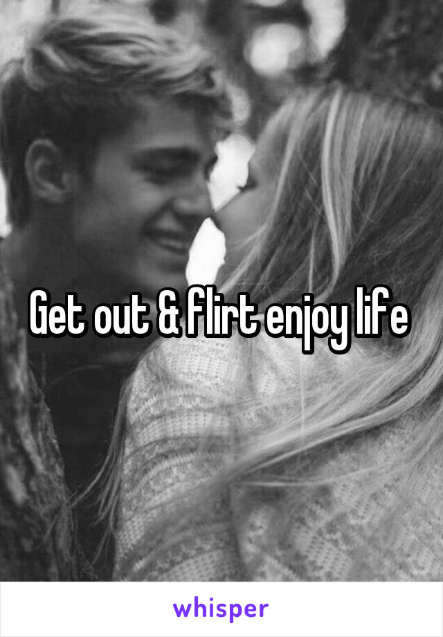 Get out & flirt enjoy life 