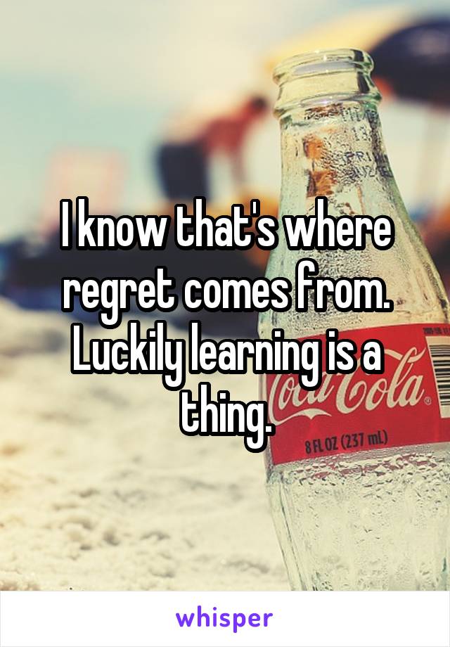 I know that's where regret comes from.
Luckily learning is a thing.