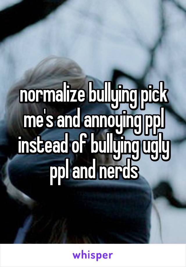 normalize bullying pick me's and annoying ppl instead of bullying ugly ppl and nerds