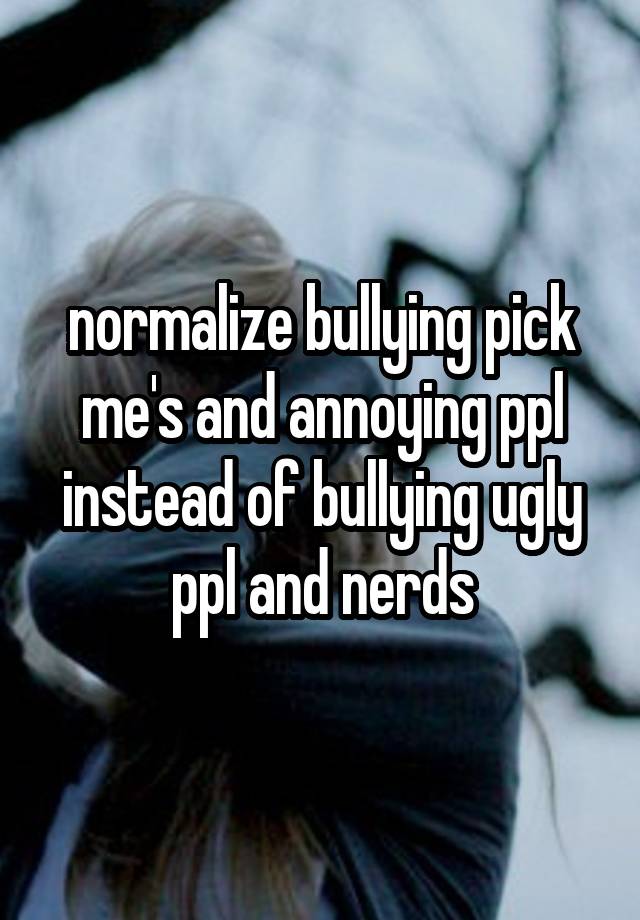 normalize bullying pick me's and annoying ppl instead of bullying ugly ppl and nerds