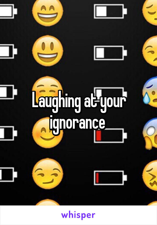 Laughing at your ignorance 