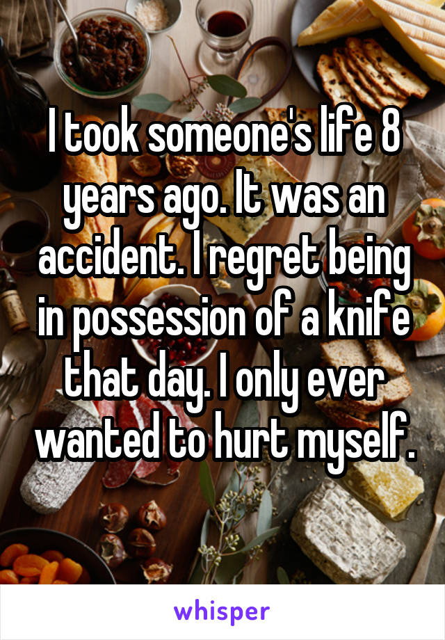 I took someone's life 8 years ago. It was an accident. I regret being in possession of a knife that day. I only ever wanted to hurt myself. 