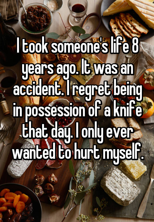 I took someone's life 8 years ago. It was an accident. I regret being in possession of a knife that day. I only ever wanted to hurt myself. 