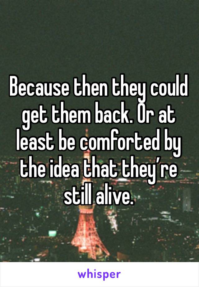 Because then they could get them back. Or at least be comforted by the idea that they’re still alive.