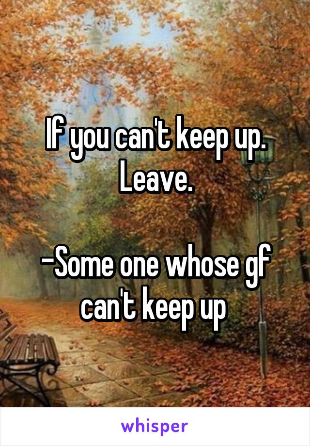 If you can't keep up. Leave.

-Some one whose gf can't keep up 