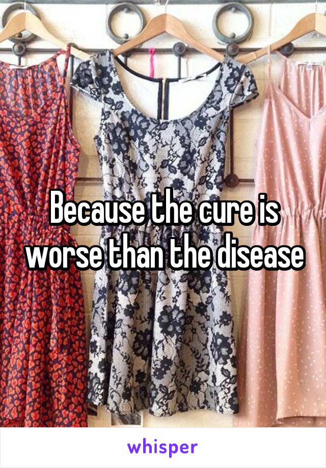 Because the cure is worse than the disease