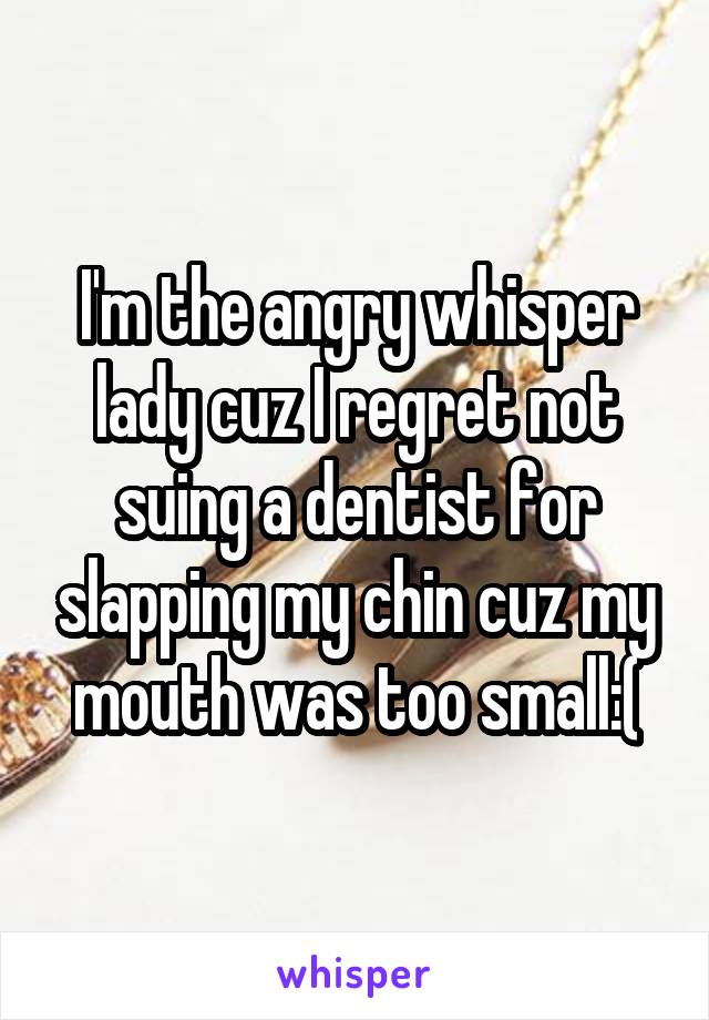 I'm the angry whisper lady cuz I regret not suing a dentist for slapping my chin cuz my mouth was too small:(