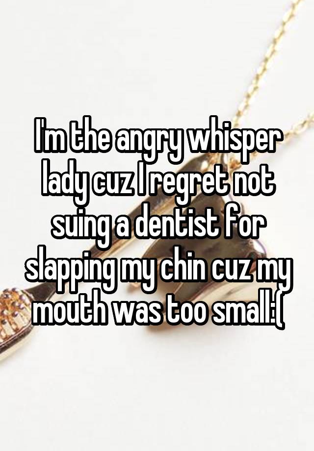 I'm the angry whisper lady cuz I regret not suing a dentist for slapping my chin cuz my mouth was too small:(