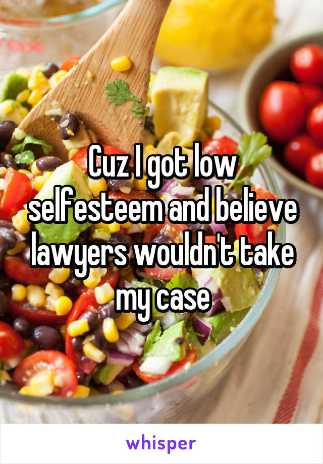 Cuz I got low selfesteem and believe lawyers wouldn't take my case