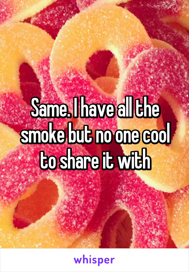 Same. I have all the smoke but no one cool to share it with