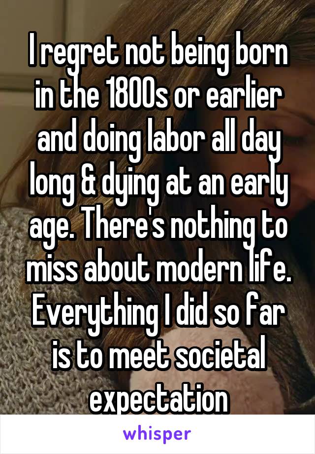 I regret not being born in the 1800s or earlier and doing labor all day long & dying at an early age. There's nothing to miss about modern life. Everything I did so far is to meet societal expectation