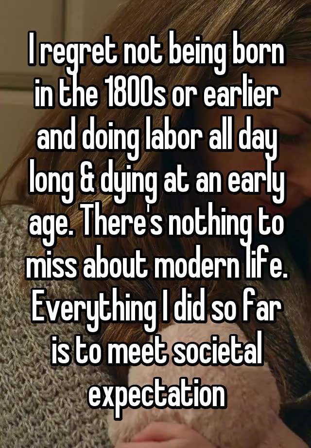 I regret not being born in the 1800s or earlier and doing labor all day long & dying at an early age. There's nothing to miss about modern life. Everything I did so far is to meet societal expectation