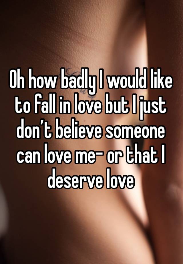 Oh how badly I would like to fall in love but I just don’t believe someone can love me- or that I deserve love