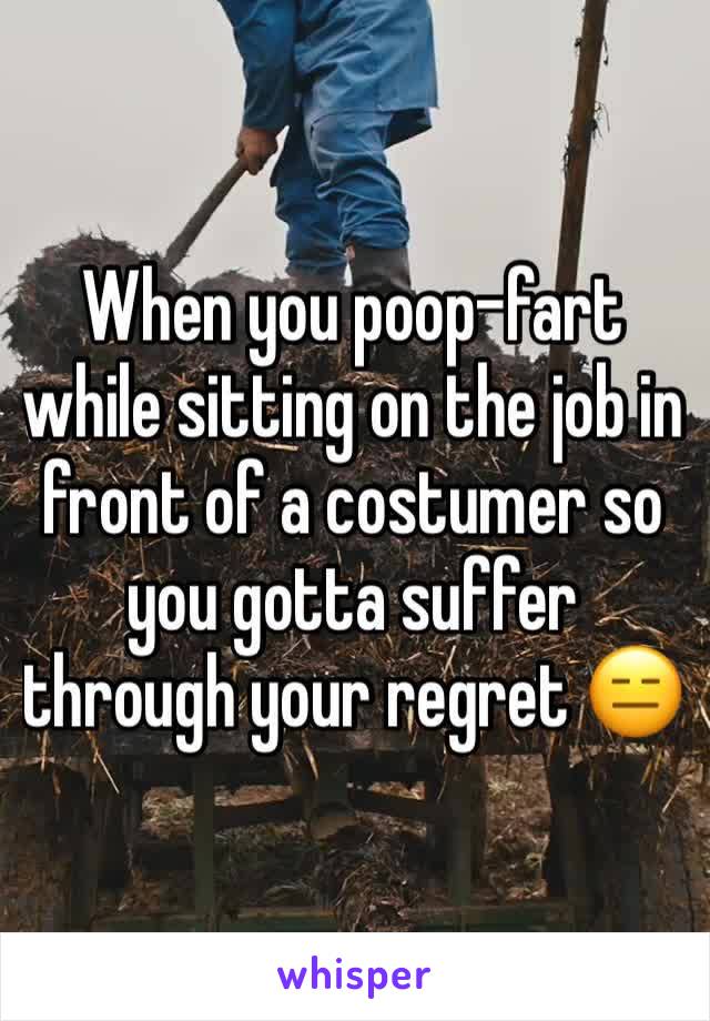 When you poop-fart while sitting on the job in front of a costumer so you gotta suffer through your regret 😑