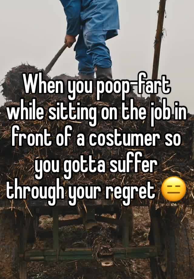 When you poop-fart while sitting on the job in front of a costumer so you gotta suffer through your regret 😑