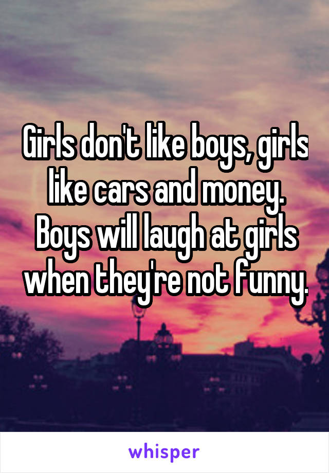 Girls don't like boys, girls like cars and money. Boys will laugh at girls when they're not funny. 