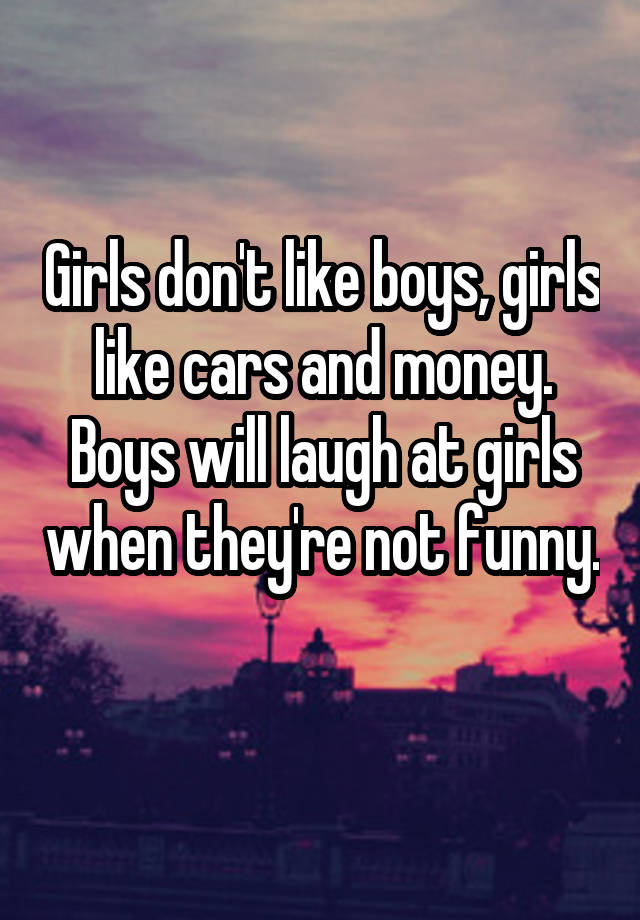 Girls don't like boys, girls like cars and money. Boys will laugh at girls when they're not funny. 