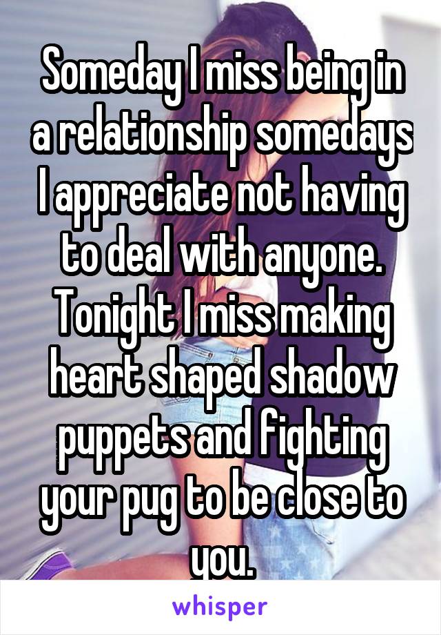 Someday I miss being in a relationship somedays I appreciate not having to deal with anyone. Tonight I miss making heart shaped shadow puppets and fighting your pug to be close to you.