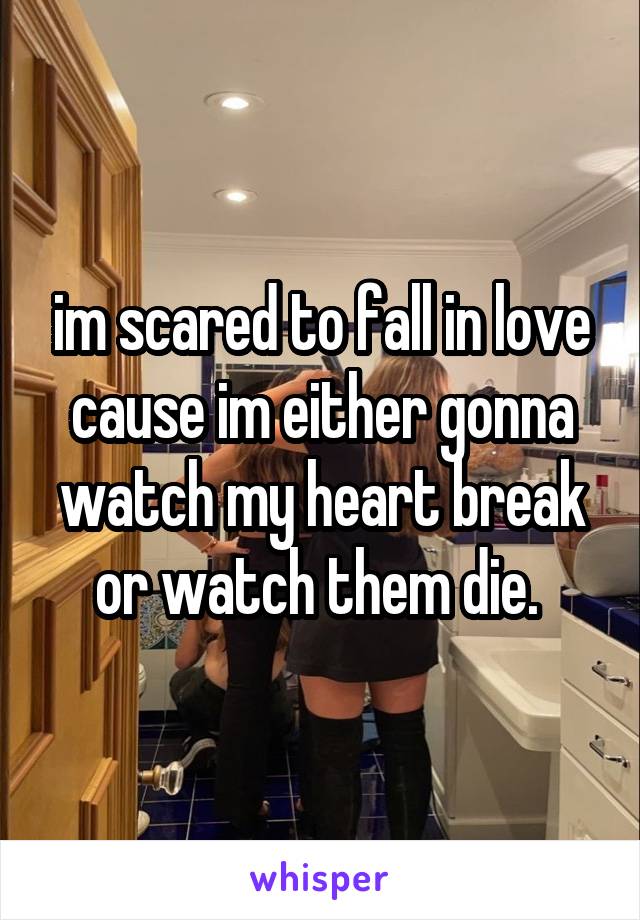 im scared to fall in love cause im either gonna watch my heart break or watch them die. 