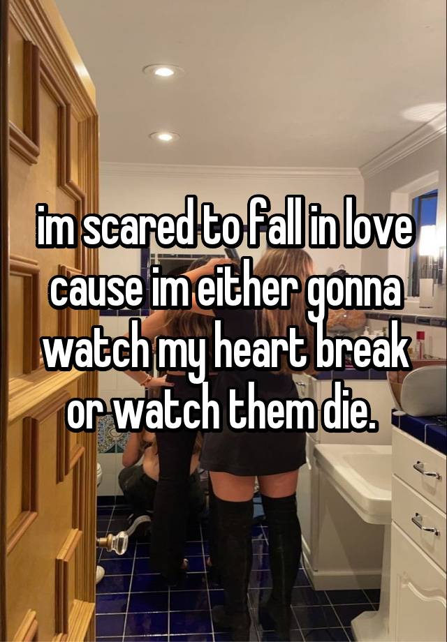 im scared to fall in love cause im either gonna watch my heart break or watch them die. 