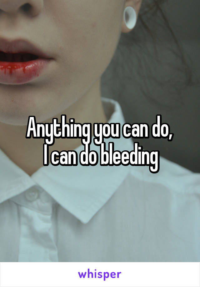 Anything you can do, 
I can do bleeding