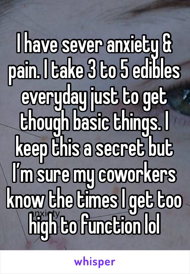 I have sever anxiety & pain. I take 3 to 5 edibles everyday just to get though basic things. I keep this a secret but I’m sure my coworkers know the times I get too high to function lol 