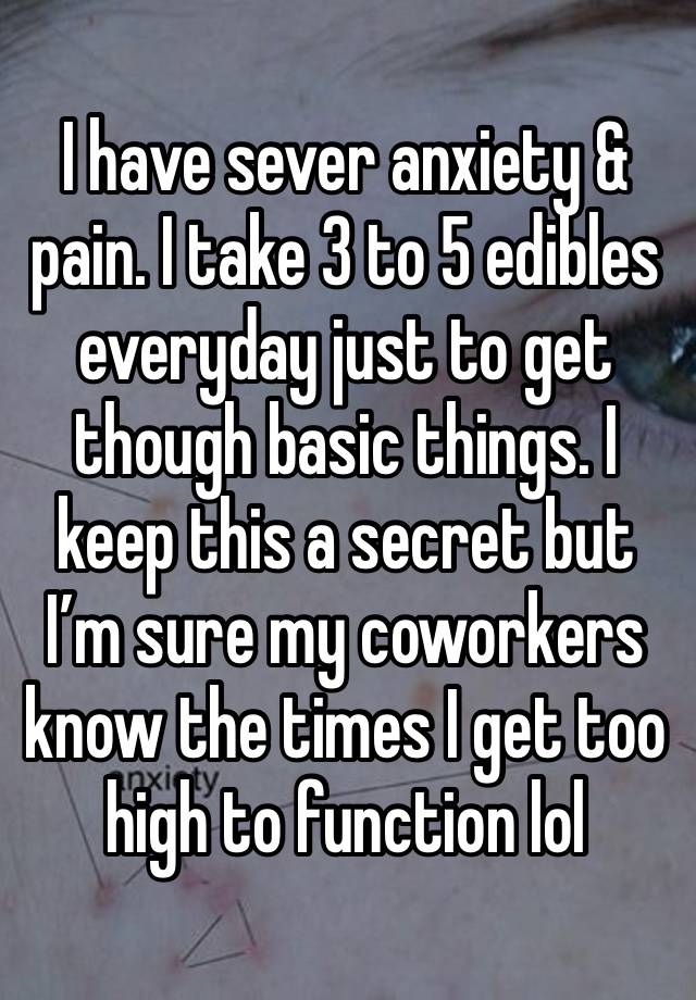 I have sever anxiety & pain. I take 3 to 5 edibles everyday just to get though basic things. I keep this a secret but I’m sure my coworkers know the times I get too high to function lol 