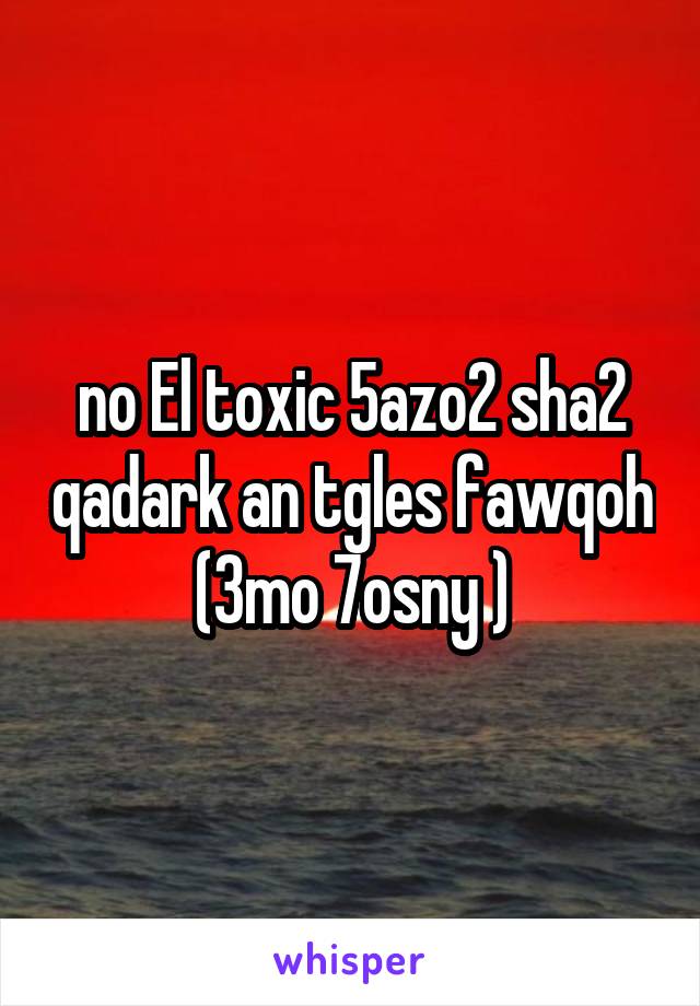 no El toxic 5azo2 sha2 qadark an tgles fawqoh (3mo 7osny )