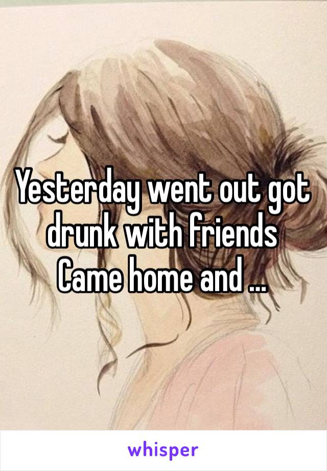 Yesterday went out got drunk with friends
Came home and …